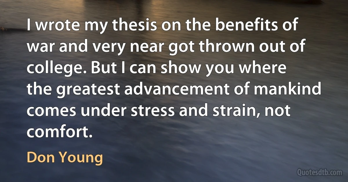 I wrote my thesis on the benefits of war and very near got thrown out of college. But I can show you where the greatest advancement of mankind comes under stress and strain, not comfort. (Don Young)