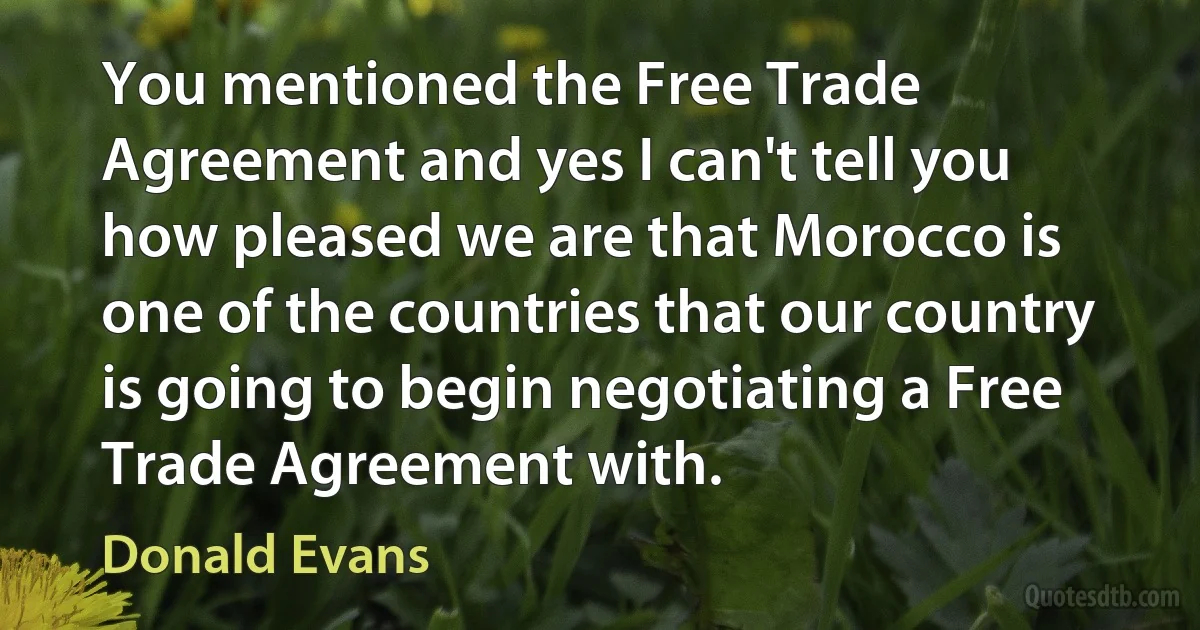 You mentioned the Free Trade Agreement and yes I can't tell you how pleased we are that Morocco is one of the countries that our country is going to begin negotiating a Free Trade Agreement with. (Donald Evans)