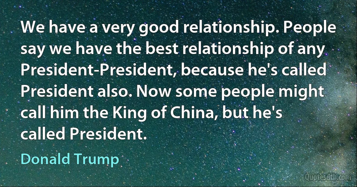 We have a very good relationship. People say we have the best relationship of any President-President, because he's called President also. Now some people might call him the King of China, but he's called President. (Donald Trump)