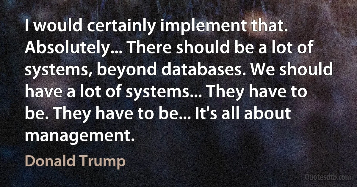 I would certainly implement that. Absolutely... There should be a lot of systems, beyond databases. We should have a lot of systems... They have to be. They have to be... It's all about management. (Donald Trump)