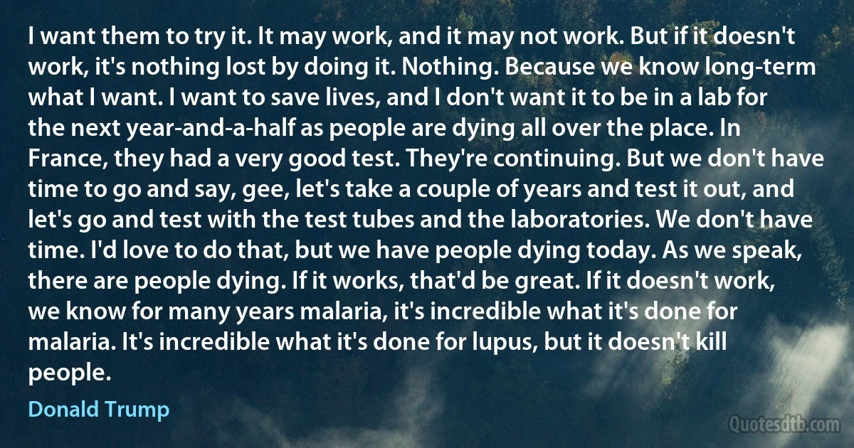 I want them to try it. It may work, and it may not work. But if it doesn't work, it's nothing lost by doing it. Nothing. Because we know long-term what I want. I want to save lives, and I don't want it to be in a lab for the next year-and-a-half as people are dying all over the place. In France, they had a very good test. They're continuing. But we don't have time to go and say, gee, let's take a couple of years and test it out, and let's go and test with the test tubes and the laboratories. We don't have time. I'd love to do that, but we have people dying today. As we speak, there are people dying. If it works, that'd be great. If it doesn't work, we know for many years malaria, it's incredible what it's done for malaria. It's incredible what it's done for lupus, but it doesn't kill people. (Donald Trump)