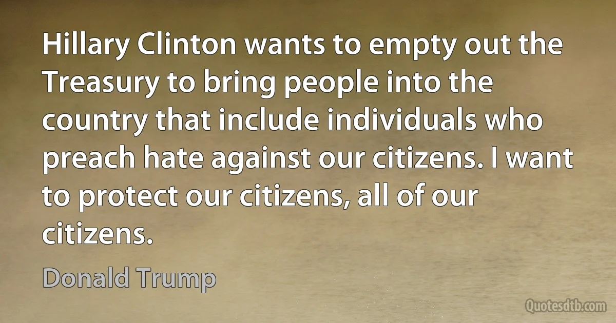 Hillary Clinton wants to empty out the Treasury to bring people into the country that include individuals who preach hate against our citizens. I want to protect our citizens, all of our citizens. (Donald Trump)