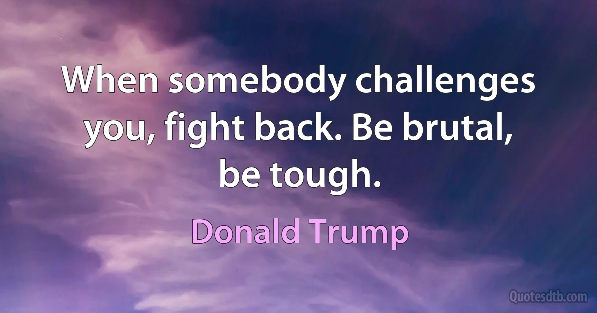 When somebody challenges you, fight back. Be brutal, be tough. (Donald Trump)