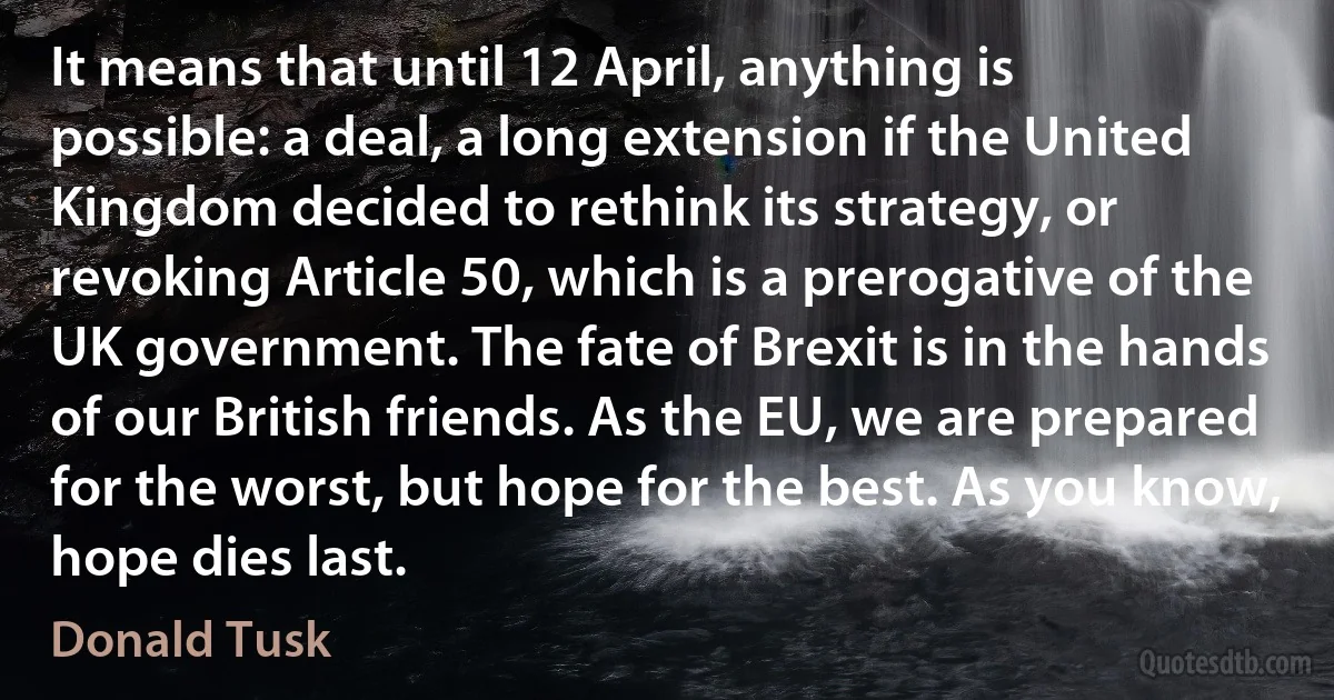 It means that until 12 April, anything is possible: a deal, a long extension if the United Kingdom decided to rethink its strategy, or revoking Article 50, which is a prerogative of the UK government. The fate of Brexit is in the hands of our British friends. As the EU, we are prepared for the worst, but hope for the best. As you know, hope dies last. (Donald Tusk)