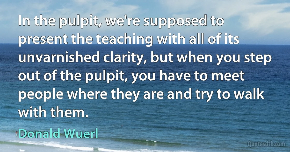 In the pulpit, we're supposed to present the teaching with all of its unvarnished clarity, but when you step out of the pulpit, you have to meet people where they are and try to walk with them. (Donald Wuerl)