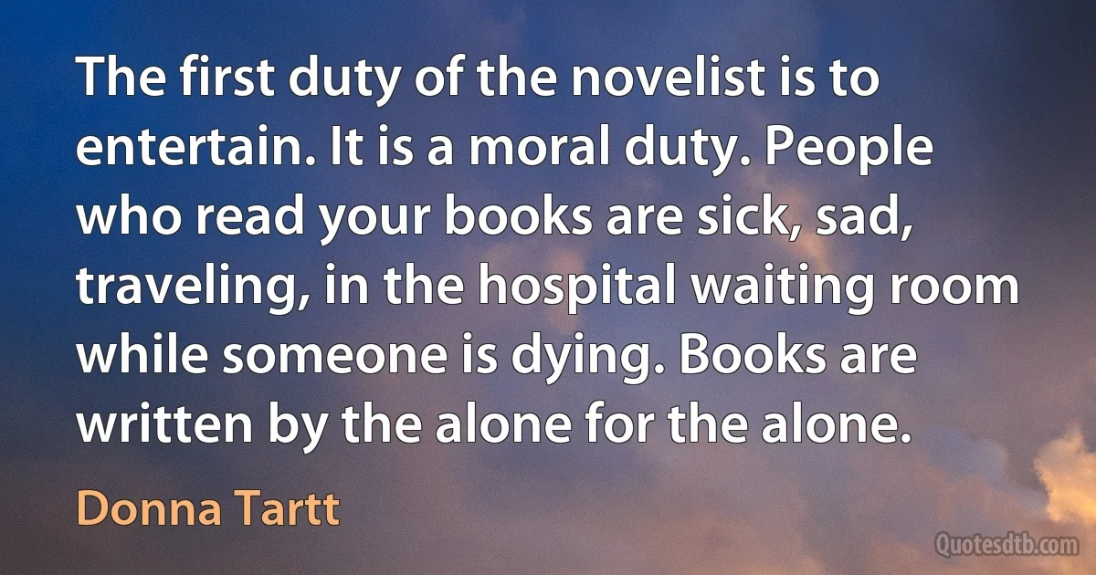 The first duty of the novelist is to entertain. It is a moral duty. People who read your books are sick, sad, traveling, in the hospital waiting room while someone is dying. Books are written by the alone for the alone. (Donna Tartt)