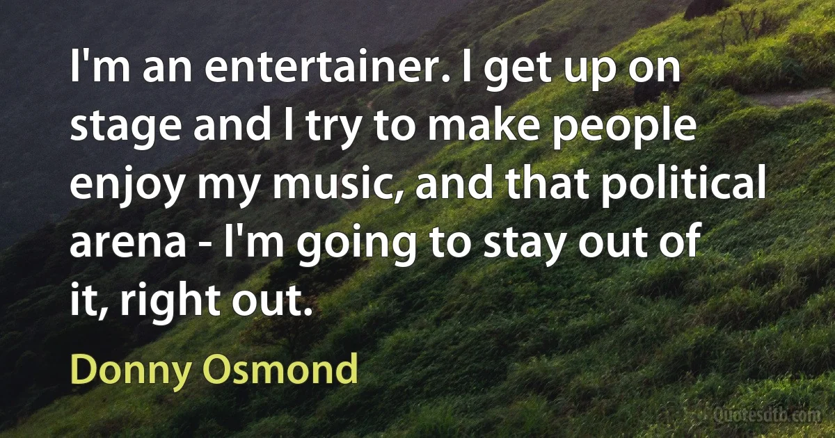 I'm an entertainer. I get up on stage and I try to make people enjoy my music, and that political arena - I'm going to stay out of it, right out. (Donny Osmond)