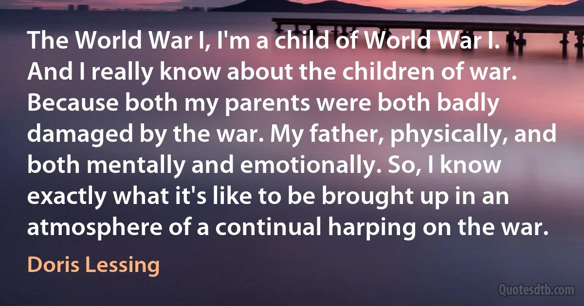 The World War I, I'm a child of World War I. And I really know about the children of war. Because both my parents were both badly damaged by the war. My father, physically, and both mentally and emotionally. So, I know exactly what it's like to be brought up in an atmosphere of a continual harping on the war. (Doris Lessing)