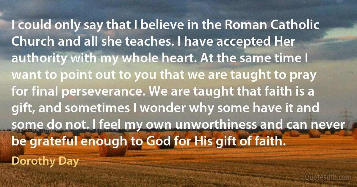 I could only say that I believe in the Roman Catholic Church and all she teaches. I have accepted Her authority with my whole heart. At the same time I want to point out to you that we are taught to pray for final perseverance. We are taught that faith is a gift, and sometimes I wonder why some have it and some do not. I feel my own unworthiness and can never be grateful enough to God for His gift of faith. (Dorothy Day)