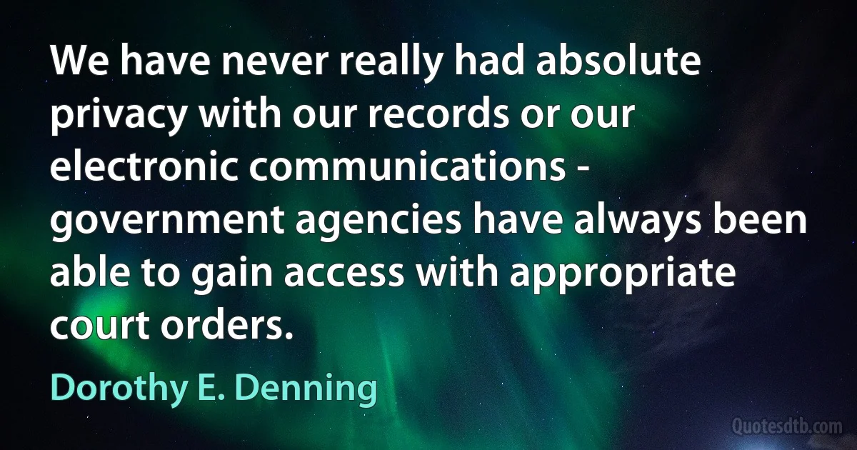 We have never really had absolute privacy with our records or our electronic communications - government agencies have always been able to gain access with appropriate court orders. (Dorothy E. Denning)