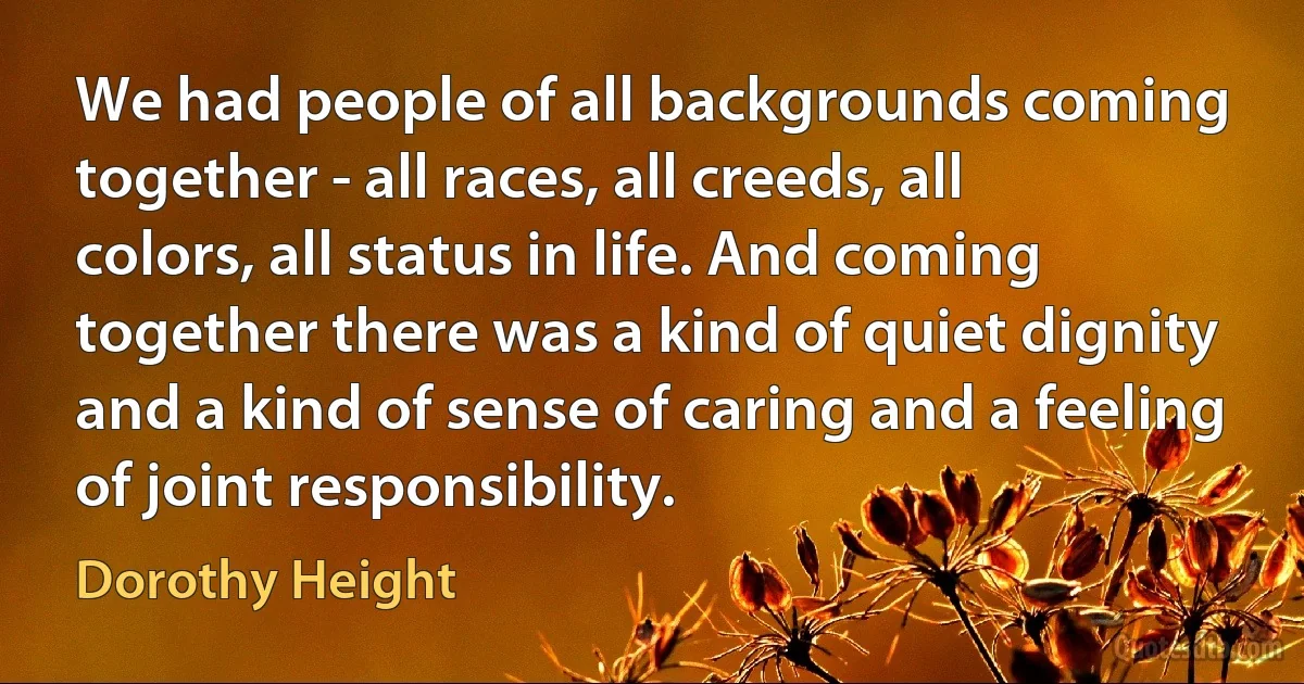 We had people of all backgrounds coming together - all races, all creeds, all colors, all status in life. And coming together there was a kind of quiet dignity and a kind of sense of caring and a feeling of joint responsibility. (Dorothy Height)