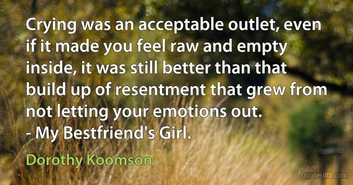 Crying was an acceptable outlet, even if it made you feel raw and empty inside, it was still better than that build up of resentment that grew from not letting your emotions out.
- My Bestfriend's Girl. (Dorothy Koomson)