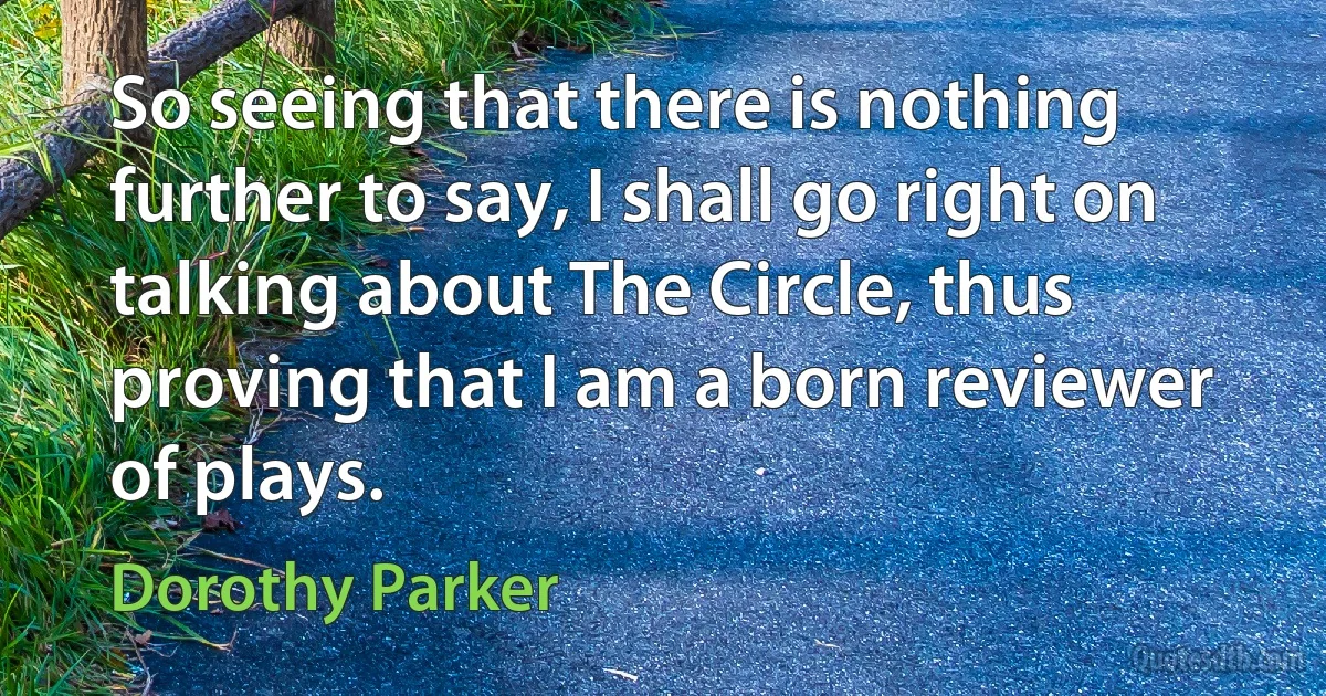 So seeing that there is nothing further to say, I shall go right on talking about The Circle, thus proving that I am a born reviewer of plays. (Dorothy Parker)