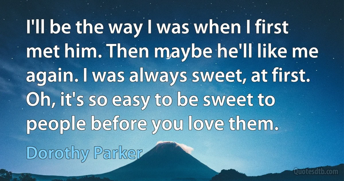 I'll be the way I was when I first met him. Then maybe he'll like me again. I was always sweet, at first. Oh, it's so easy to be sweet to people before you love them. (Dorothy Parker)