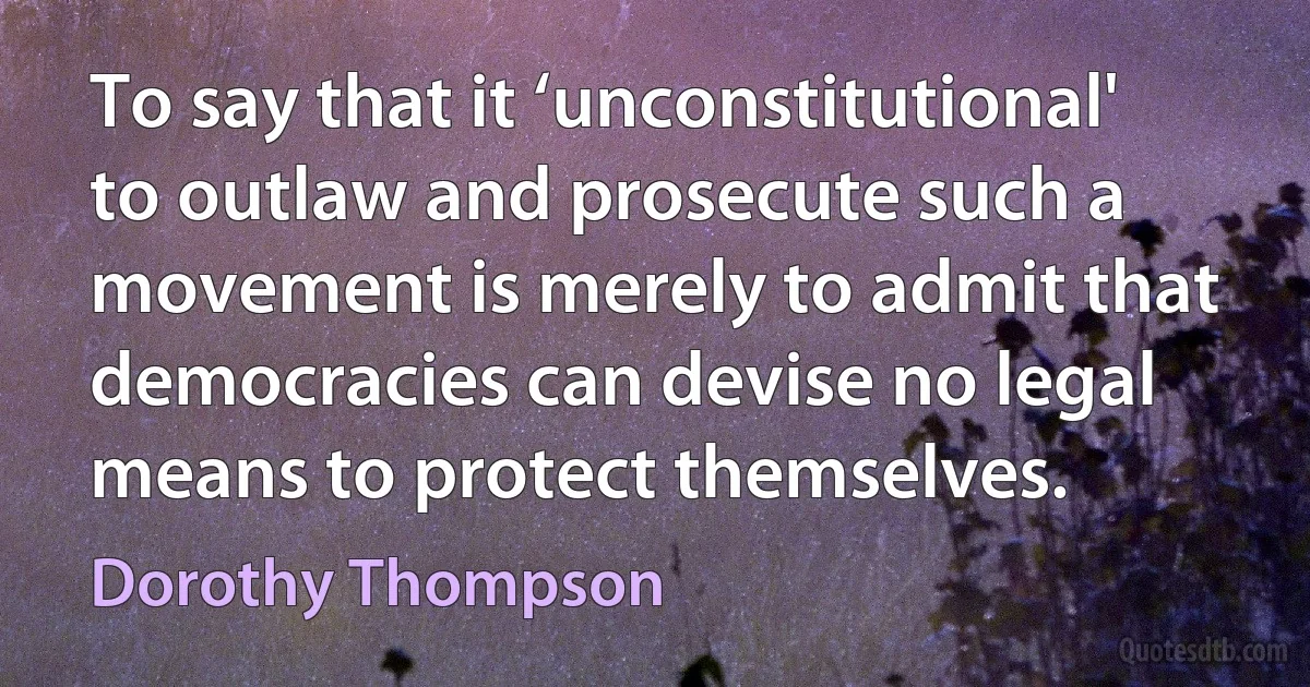 To say that it ‘unconstitutional' to outlaw and prosecute such a movement is merely to admit that democracies can devise no legal means to protect themselves. (Dorothy Thompson)