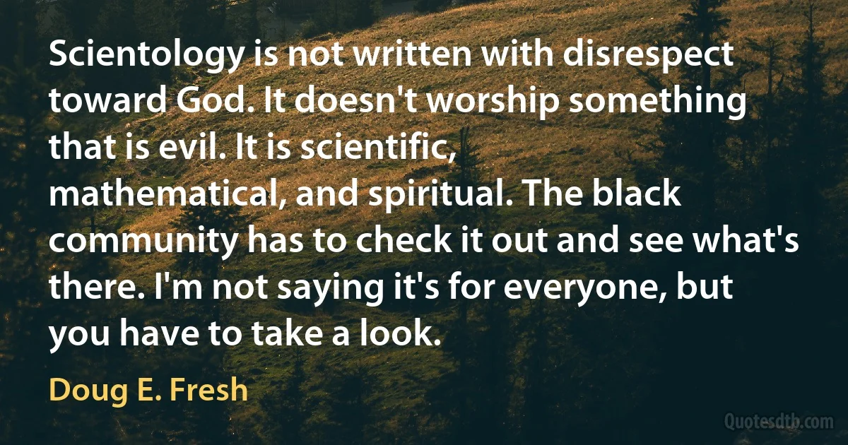 Scientology is not written with disrespect toward God. It doesn't worship something that is evil. It is scientific, mathematical, and spiritual. The black community has to check it out and see what's there. I'm not saying it's for everyone, but you have to take a look. (Doug E. Fresh)