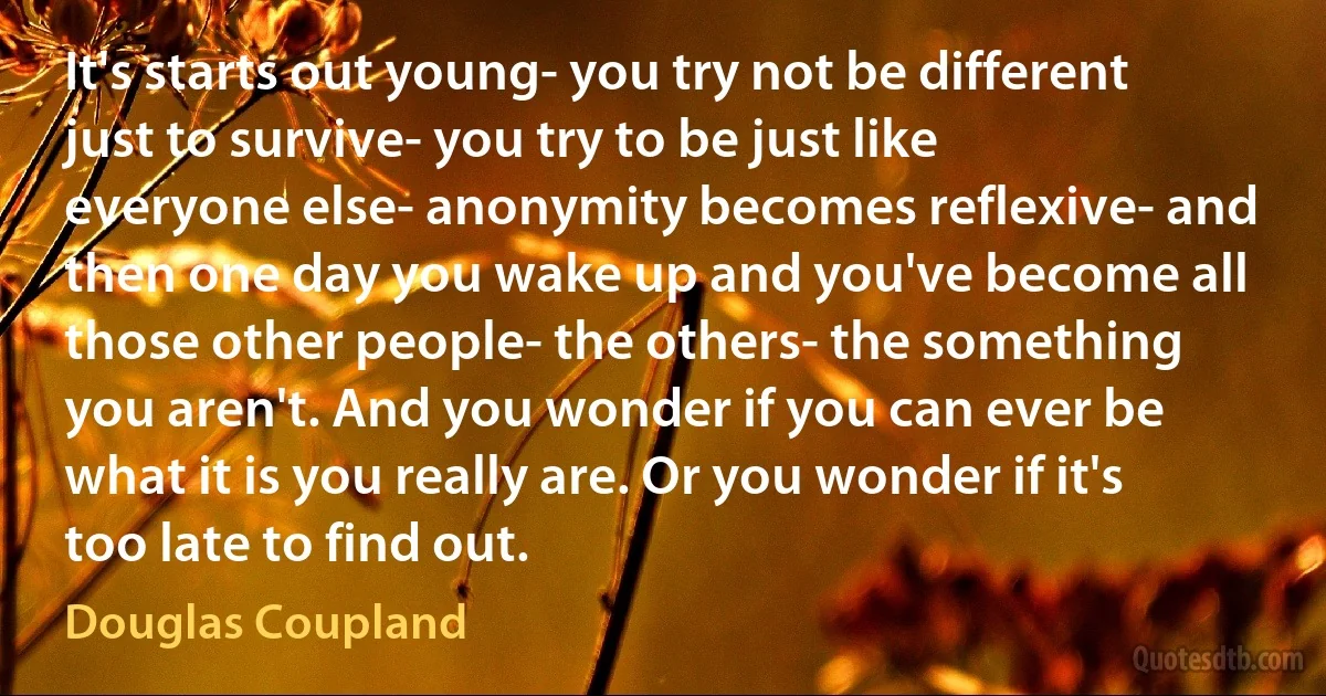 It's starts out young- you try not be different just to survive- you try to be just like everyone else- anonymity becomes reflexive- and then one day you wake up and you've become all those other people- the others- the something you aren't. And you wonder if you can ever be what it is you really are. Or you wonder if it's too late to find out. (Douglas Coupland)