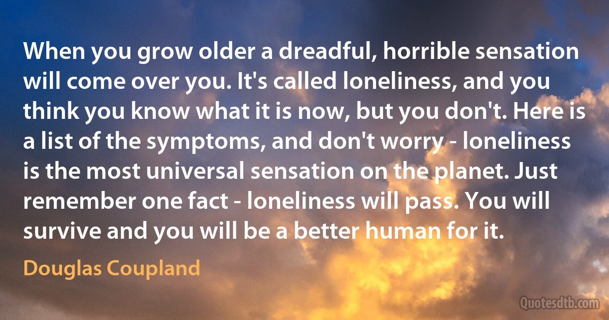 When you grow older a dreadful, horrible sensation will come over you. It's called loneliness, and you think you know what it is now, but you don't. Here is a list of the symptoms, and don't worry - loneliness is the most universal sensation on the planet. Just remember one fact - loneliness will pass. You will survive and you will be a better human for it. (Douglas Coupland)