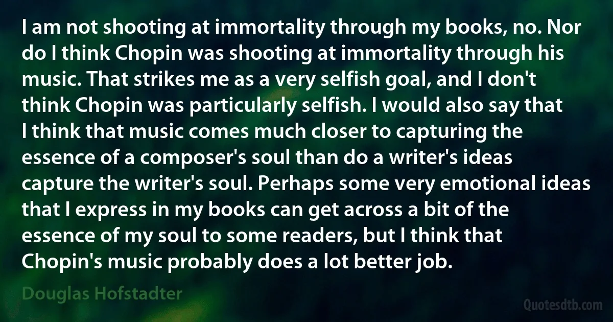 I am not shooting at immortality through my books, no. Nor do I think Chopin was shooting at immortality through his music. That strikes me as a very selfish goal, and I don't think Chopin was particularly selfish. I would also say that I think that music comes much closer to capturing the essence of a composer's soul than do a writer's ideas capture the writer's soul. Perhaps some very emotional ideas that I express in my books can get across a bit of the essence of my soul to some readers, but I think that Chopin's music probably does a lot better job. (Douglas Hofstadter)