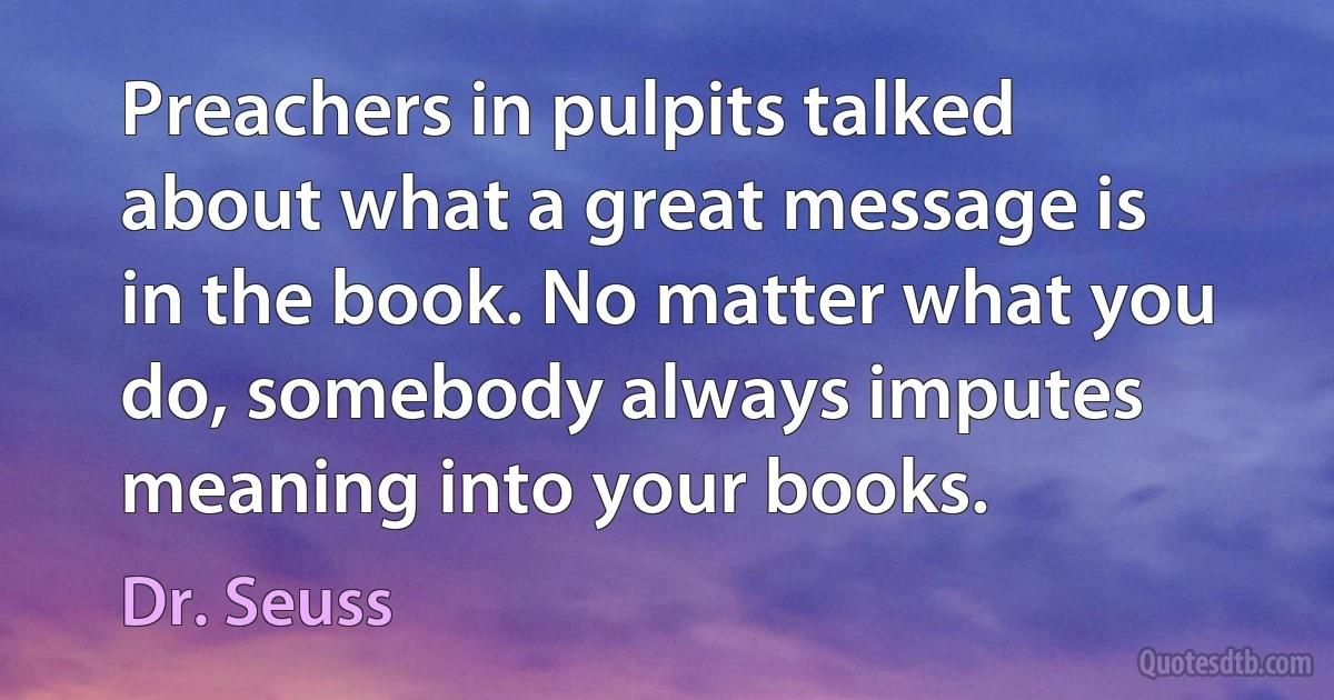 Preachers in pulpits talked about what a great message is in the book. No matter what you do, somebody always imputes meaning into your books. (Dr. Seuss)