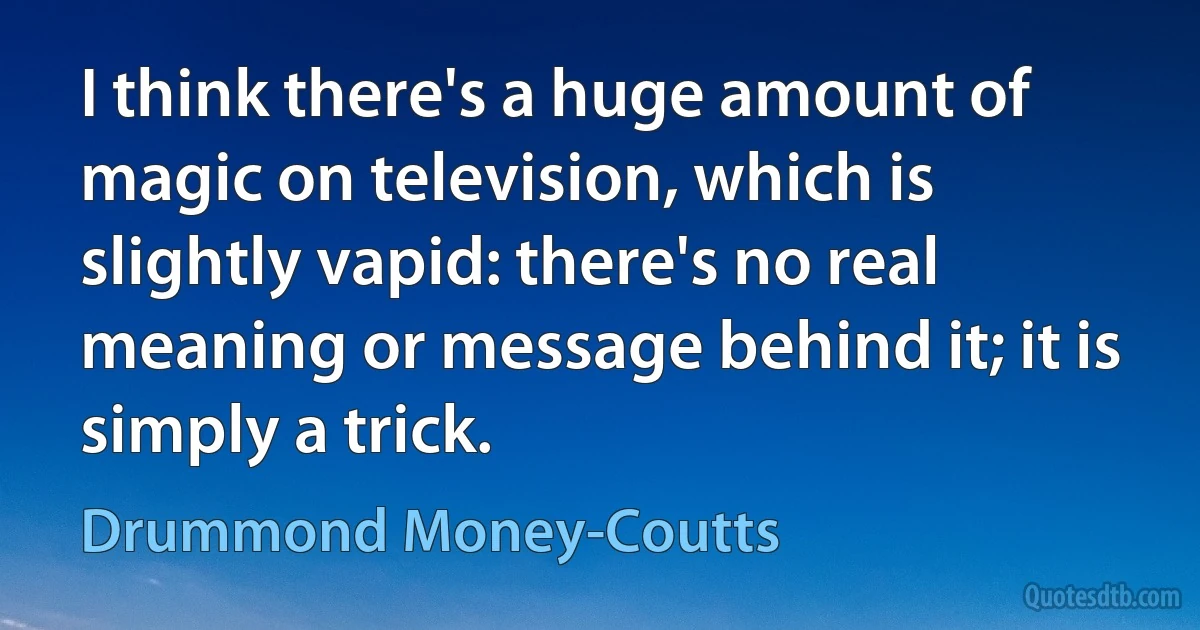 I think there's a huge amount of magic on television, which is slightly vapid: there's no real meaning or message behind it; it is simply a trick. (Drummond Money-Coutts)