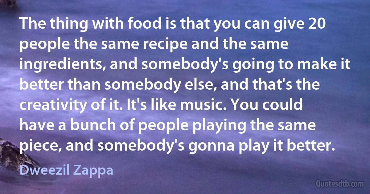 The thing with food is that you can give 20 people the same recipe and the same ingredients, and somebody's going to make it better than somebody else, and that's the creativity of it. It's like music. You could have a bunch of people playing the same piece, and somebody's gonna play it better. (Dweezil Zappa)