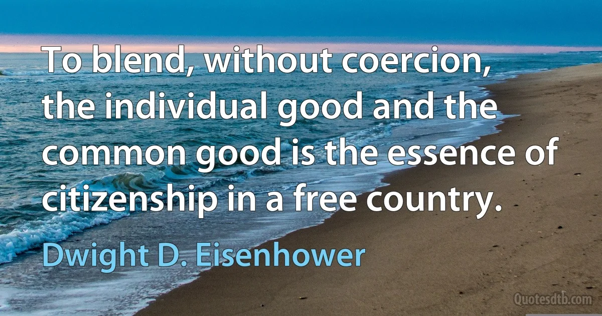 To blend, without coercion, the individual good and the common good is the essence of citizenship in a free country. (Dwight D. Eisenhower)