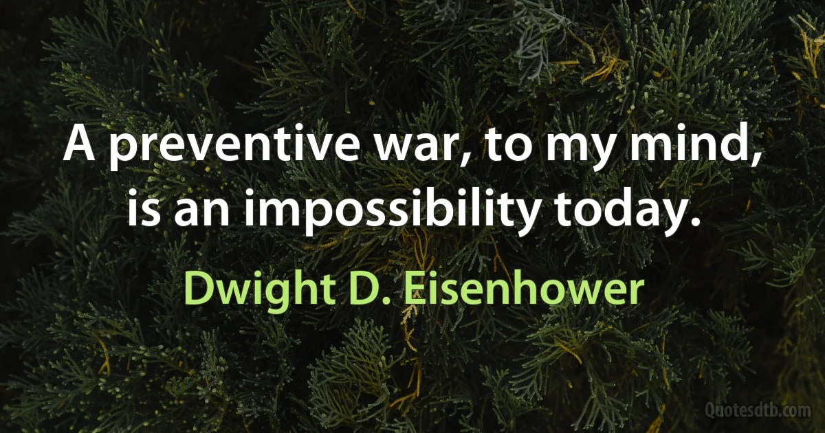 A preventive war, to my mind, is an impossibility today. (Dwight D. Eisenhower)