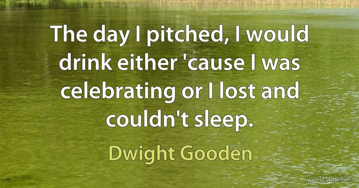 The day I pitched, I would drink either 'cause I was celebrating or I lost and couldn't sleep. (Dwight Gooden)