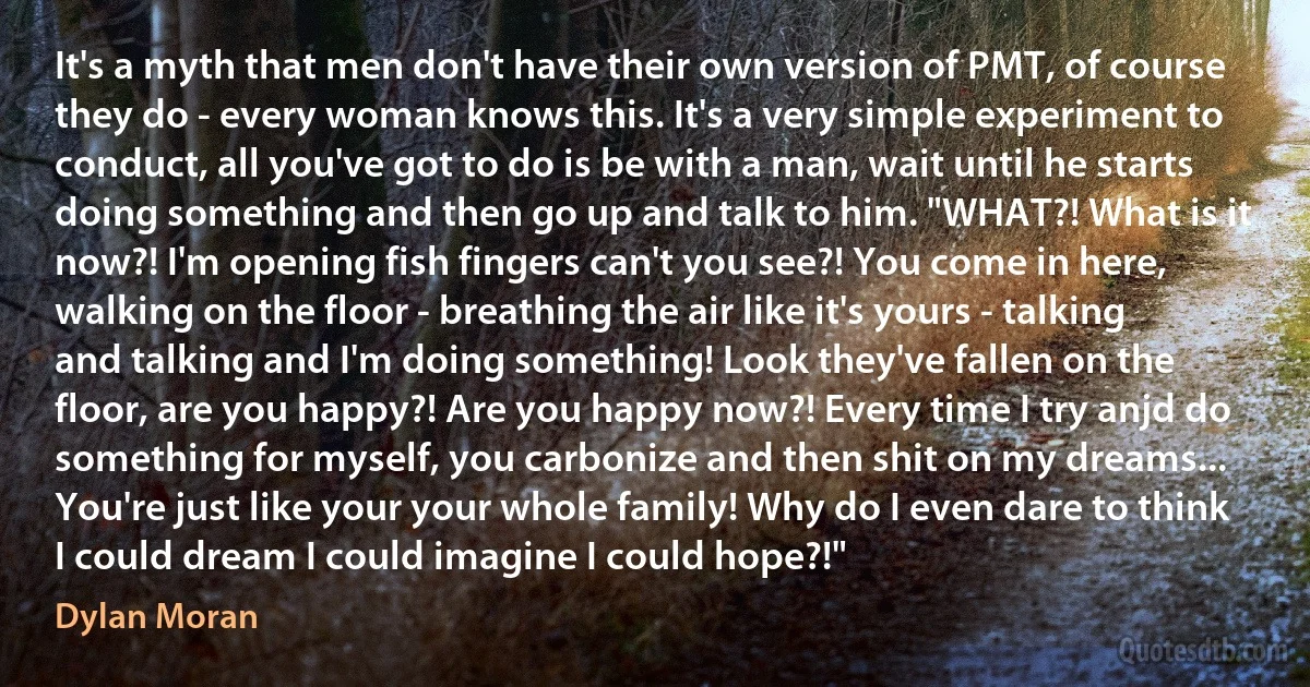 It's a myth that men don't have their own version of PMT, of course they do - every woman knows this. It's a very simple experiment to conduct, all you've got to do is be with a man, wait until he starts doing something and then go up and talk to him. "WHAT?! What is it now?! I'm opening fish fingers can't you see?! You come in here, walking on the floor - breathing the air like it's yours - talking and talking and I'm doing something! Look they've fallen on the floor, are you happy?! Are you happy now?! Every time I try anjd do something for myself, you carbonize and then shit on my dreams... You're just like your your whole family! Why do I even dare to think I could dream I could imagine I could hope?!" (Dylan Moran)