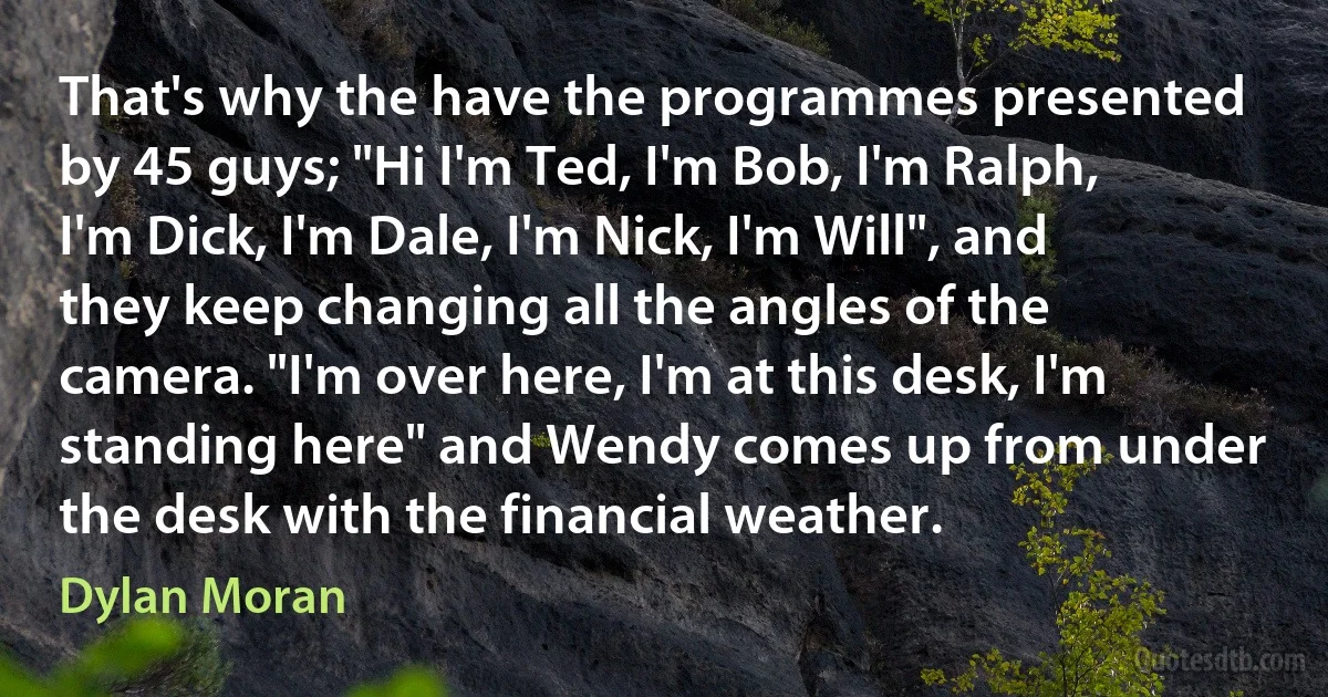 That's why the have the programmes presented by 45 guys; "Hi I'm Ted, I'm Bob, I'm Ralph, I'm Dick, I'm Dale, I'm Nick, I'm Will", and they keep changing all the angles of the camera. "I'm over here, I'm at this desk, I'm standing here" and Wendy comes up from under the desk with the financial weather. (Dylan Moran)