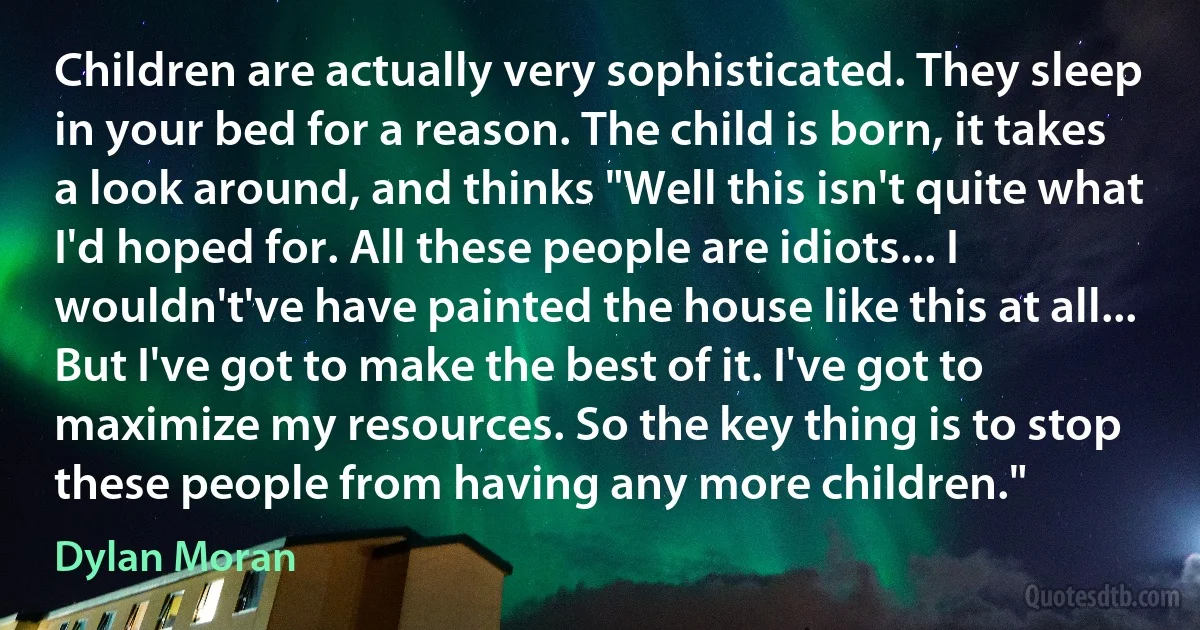 Children are actually very sophisticated. They sleep in your bed for a reason. The child is born, it takes a look around, and thinks "Well this isn't quite what I'd hoped for. All these people are idiots... I wouldn't've have painted the house like this at all... But I've got to make the best of it. I've got to maximize my resources. So the key thing is to stop these people from having any more children." (Dylan Moran)