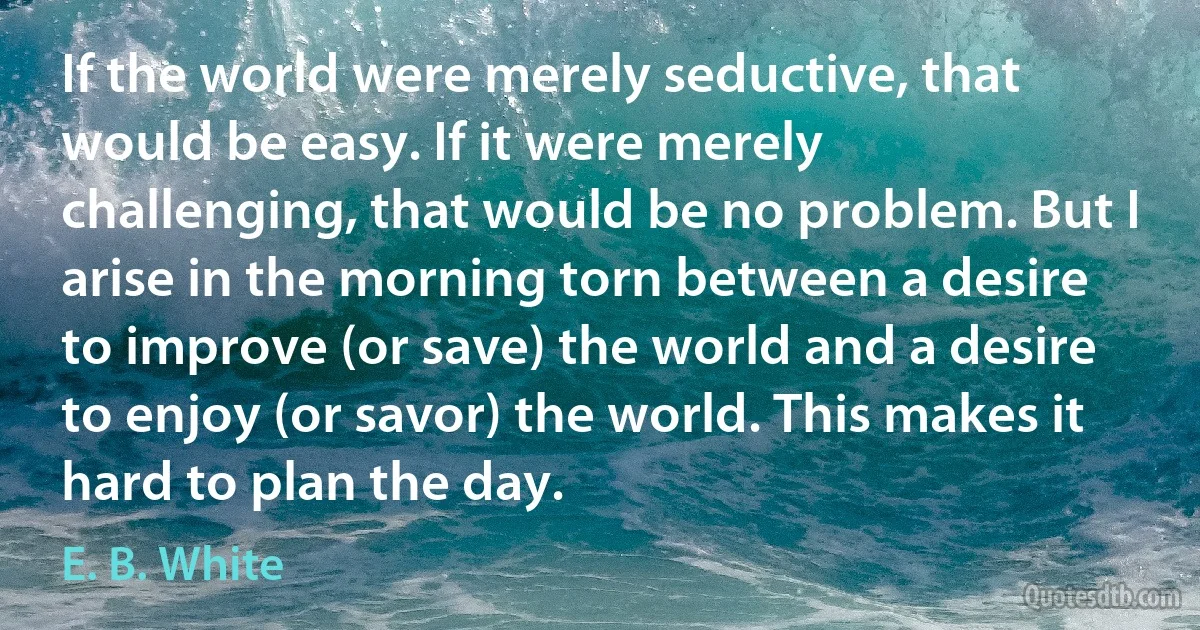 If the world were merely seductive, that would be easy. If it were merely challenging, that would be no problem. But I arise in the morning torn between a desire to improve (or save) the world and a desire to enjoy (or savor) the world. This makes it hard to plan the day. (E. B. White)