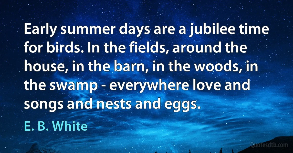 Early summer days are a jubilee time for birds. In the fields, around the house, in the barn, in the woods, in the swamp - everywhere love and songs and nests and eggs. (E. B. White)