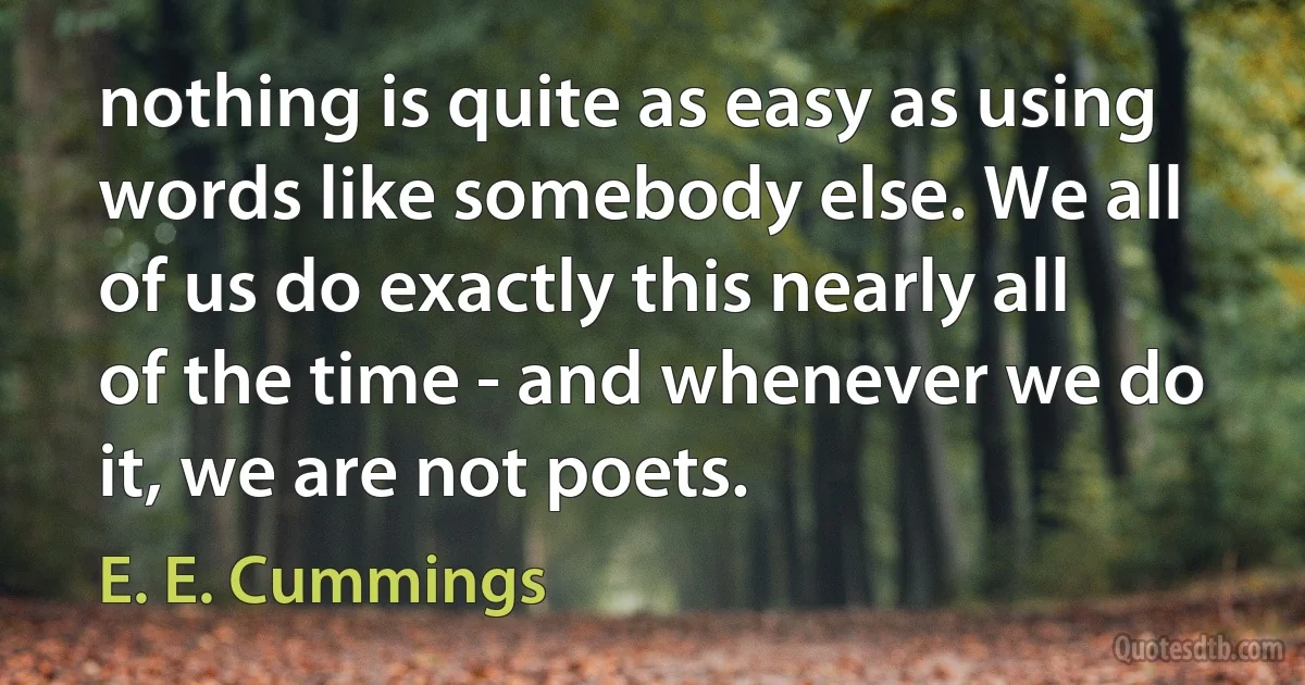 nothing is quite as easy as using words like somebody else. We all of us do exactly this nearly all of the time - and whenever we do it, we are not poets. (E. E. Cummings)