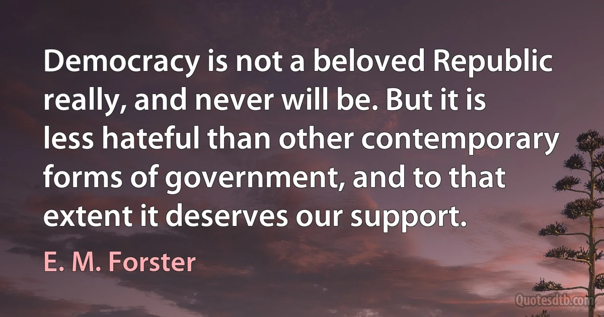 Democracy is not a beloved Republic really, and never will be. But it is less hateful than other contemporary forms of government, and to that extent it deserves our support. (E. M. Forster)