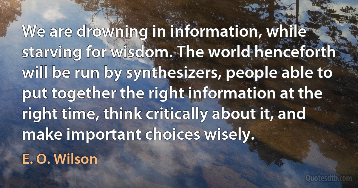 We are drowning in information, while starving for wisdom. The world henceforth will be run by synthesizers, people able to put together the right information at the right time, think critically about it, and make important choices wisely. (E. O. Wilson)