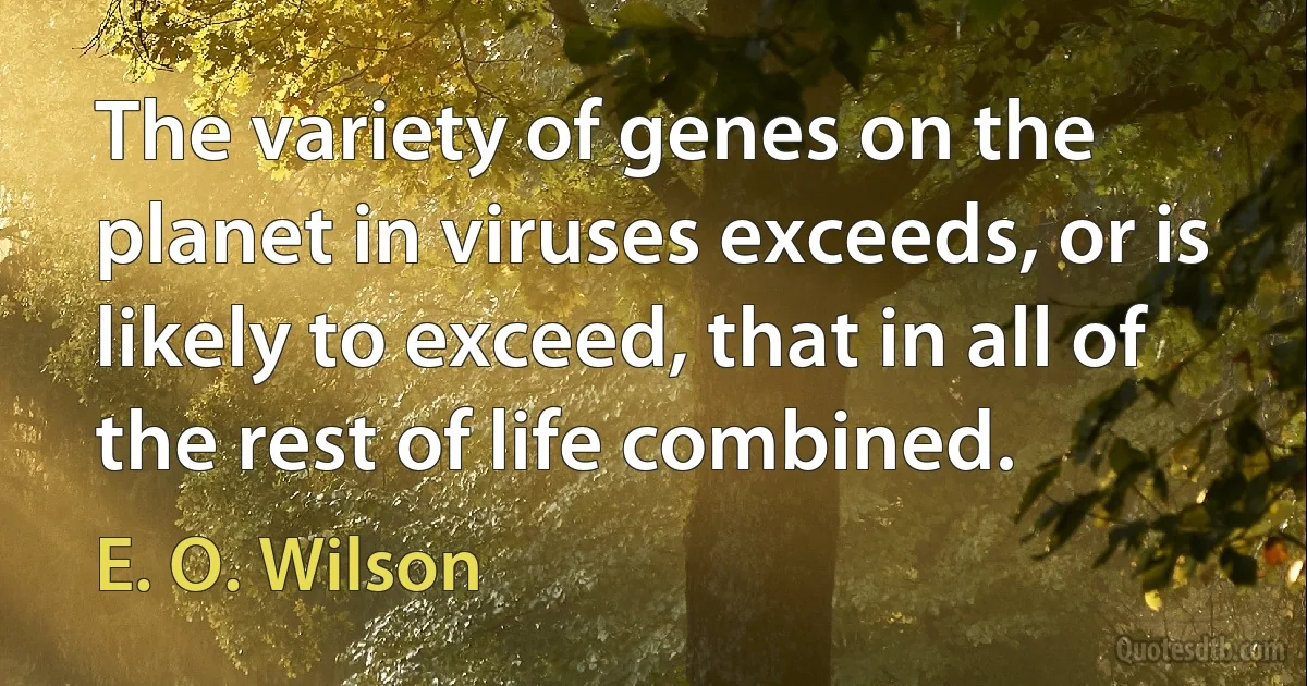 The variety of genes on the planet in viruses exceeds, or is likely to exceed, that in all of the rest of life combined. (E. O. Wilson)