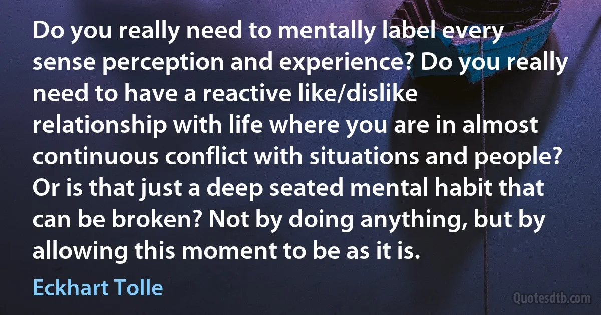 Do you really need to mentally label every sense perception and experience? Do you really need to have a reactive like/dislike relationship with life where you are in almost continuous conflict with situations and people? Or is that just a deep seated mental habit that can be broken? Not by doing anything, but by allowing this moment to be as it is. (Eckhart Tolle)