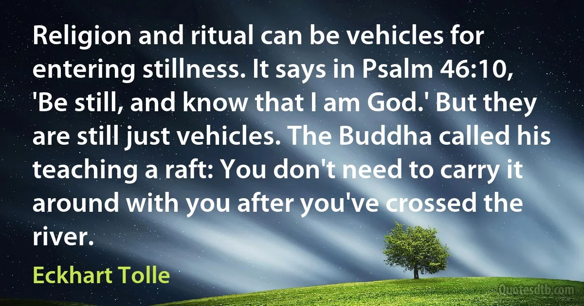 Religion and ritual can be vehicles for entering stillness. It says in Psalm 46:10, 'Be still, and know that I am God.' But they are still just vehicles. The Buddha called his teaching a raft: You don't need to carry it around with you after you've crossed the river. (Eckhart Tolle)