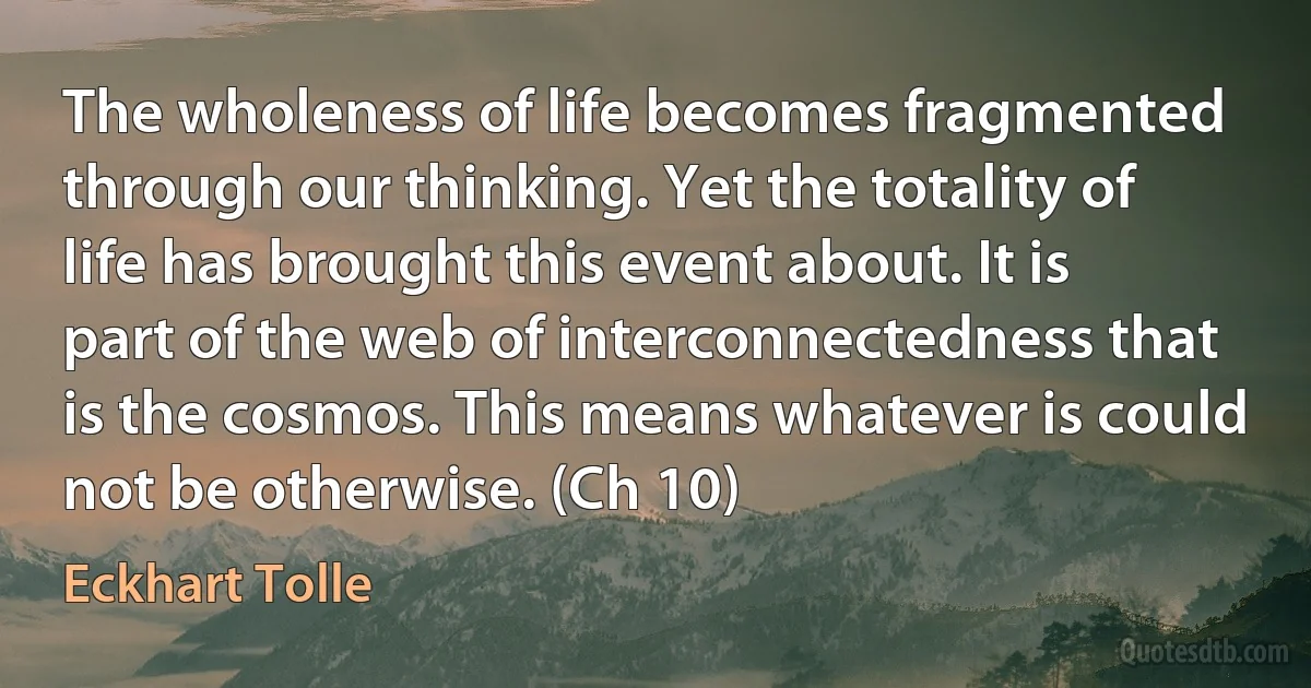 The wholeness of life becomes fragmented through our thinking. Yet the totality of life has brought this event about. It is part of the web of interconnectedness that is the cosmos. This means whatever is could not be otherwise. (Ch 10) (Eckhart Tolle)