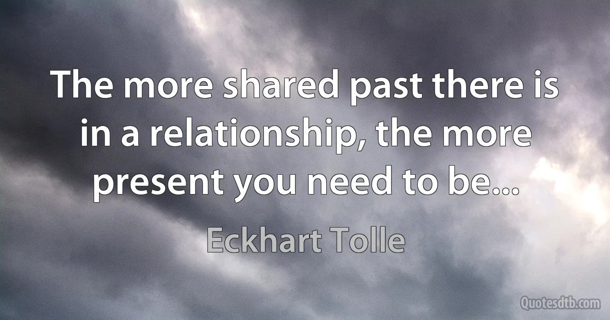 The more shared past there is in a relationship, the more present you need to be... (Eckhart Tolle)