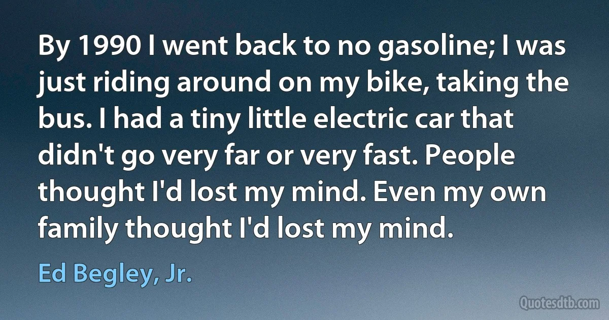 By 1990 I went back to no gasoline; I was just riding around on my bike, taking the bus. I had a tiny little electric car that didn't go very far or very fast. People thought I'd lost my mind. Even my own family thought I'd lost my mind. (Ed Begley, Jr.)