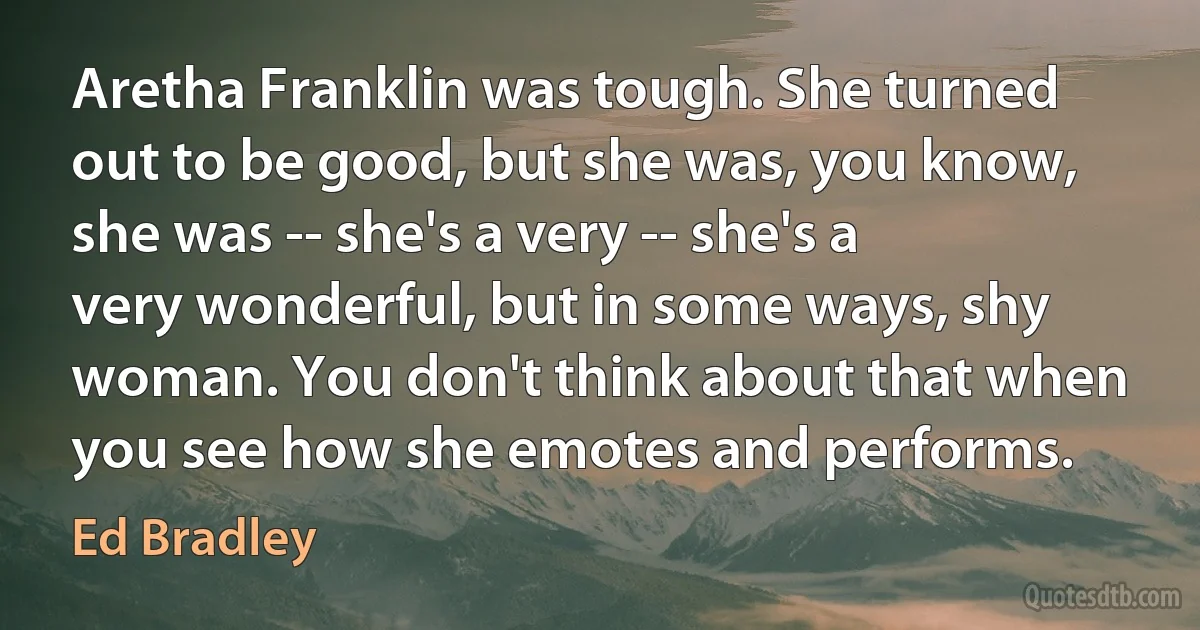 Aretha Franklin was tough. She turned out to be good, but she was, you know, she was -- she's a very -- she's a very wonderful, but in some ways, shy woman. You don't think about that when you see how she emotes and performs. (Ed Bradley)