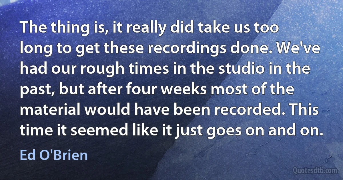 The thing is, it really did take us too long to get these recordings done. We've had our rough times in the studio in the past, but after four weeks most of the material would have been recorded. This time it seemed like it just goes on and on. (Ed O'Brien)