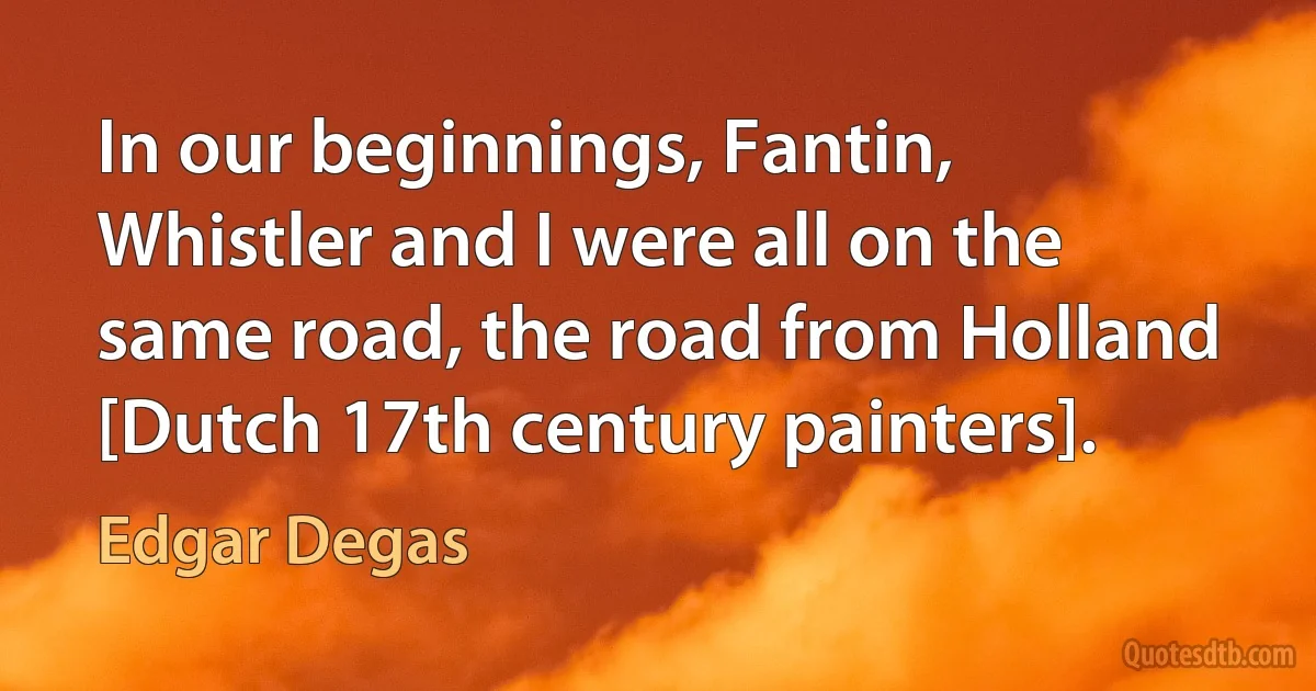 In our beginnings, Fantin, Whistler and I were all on the same road, the road from Holland [Dutch 17th century painters]. (Edgar Degas)