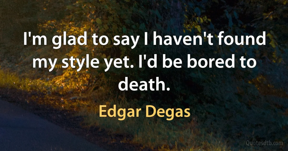 I'm glad to say I haven't found my style yet. I'd be bored to death. (Edgar Degas)