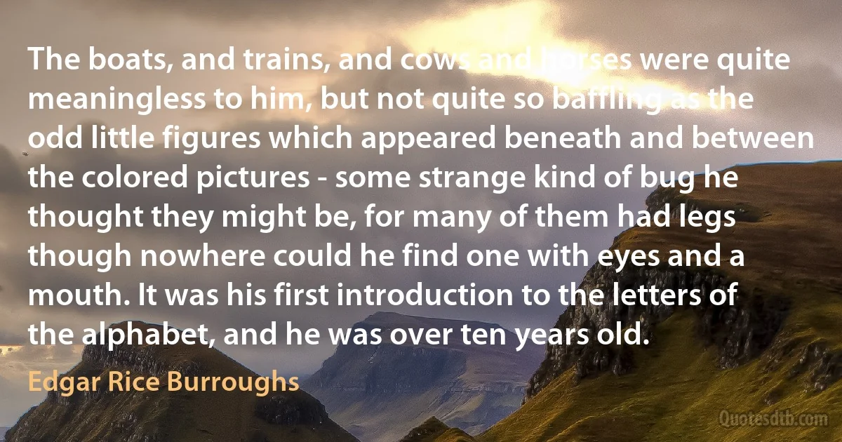 The boats, and trains, and cows and horses were quite meaningless to him, but not quite so baffling as the odd little figures which appeared beneath and between the colored pictures - some strange kind of bug he thought they might be, for many of them had legs though nowhere could he find one with eyes and a mouth. It was his first introduction to the letters of the alphabet, and he was over ten years old. (Edgar Rice Burroughs)