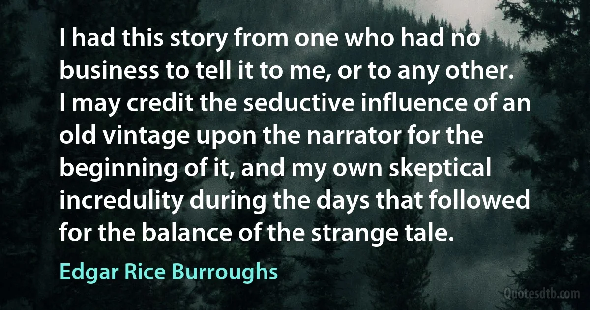 I had this story from one who had no business to tell it to me, or to any other. I may credit the seductive influence of an old vintage upon the narrator for the beginning of it, and my own skeptical incredulity during the days that followed for the balance of the strange tale. (Edgar Rice Burroughs)