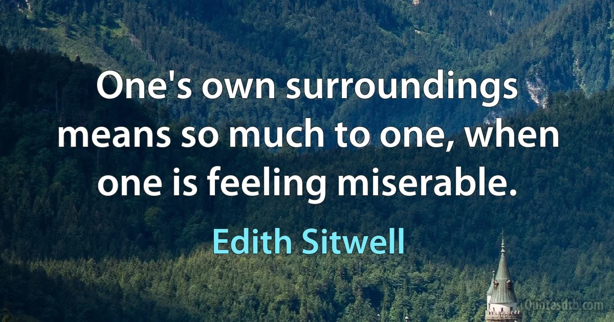 One's own surroundings means so much to one, when one is feeling miserable. (Edith Sitwell)